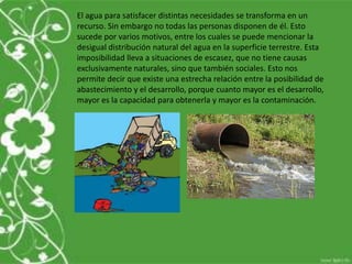 El agua para satisfacer distintas necesidades se transforma en un
recurso. Sin embargo no todas las personas disponen de él. Esto
sucede por varios motivos, entre los cuales se puede mencionar la
desigual distribución natural del agua en la superficie terrestre. Esta
imposibilidad lleva a situaciones de escasez, que no tiene causas
exclusivamente naturales, sino que también sociales. Esto nos
permite decir que existe una estrecha relación entre la posibilidad de
abastecimiento y el desarrollo, porque cuanto mayor es el desarrollo,
mayor es la capacidad para obtenerla y mayor es la contaminación.
 