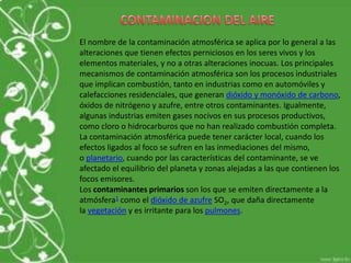 El nombre de la contaminación atmosférica se aplica por lo general a las
alteraciones que tienen efectos perniciosos en los seres vivos y los
elementos materiales, y no a otras alteraciones inocuas. Los principales
mecanismos de contaminación atmosférica son los procesos industriales
que implican combustión, tanto en industrias como en automóviles y
calefacciones residenciales, que generan dióxido y monóxido de carbono,
óxidos de nitrógeno y azufre, entre otros contaminantes. Igualmente,
algunas industrias emiten gases nocivos en sus procesos productivos,
como cloro o hidrocarburos que no han realizado combustión completa.
La contaminación atmosférica puede tener carácter local, cuando los
efectos ligados al foco se sufren en las inmediaciones del mismo,
o planetario, cuando por las características del contaminante, se ve
afectado el equilibrio del planeta y zonas alejadas a las que contienen los
focos emisores.
Los contaminantes primarios son los que se emiten directamente a la
atmósfera1 como el dióxido de azufre SO2, que daña directamente
la vegetación y es irritante para los pulmones.
 