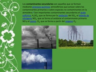 Los contaminantes secundarios son aquellos que se forman
mediante procesos químicos atmosféricos que actúan sobre los
contaminantes primarios o sobre especies no contaminantes en la
atmósfera.1 Son importantes contaminantes secundarios el ácido
sulfúrico, H2SO4, que se forma por la oxidación del SO2, el dióxido de
nitrógeno NO2, que se forma al oxidarse el contaminante primario
NO y el ozono, O3, que se forma a partir del oxígeno O2.
 
