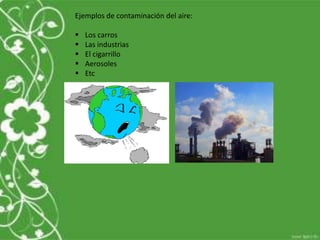 Ejemplos de contaminación del aire:
 Los carros
 Las industrias
 El cigarrillo
 Aerosoles
 Etc
 