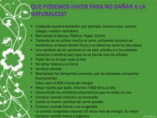  Cuidando nuestro alrededor por ejemplo, nuestra casa, nuestro
colegio, nuestro vecindario
 Reciclando la basura, Plástico, Papel, Cartón
 Tratando de no utilizar mucho el carro, utilizando bicicleta así
tendremos un buen estado físico y no dañamos tanto la naturaleza
 Una también de las opciones es no talar arboles o si los talamos
volverlos a sembrar para que no se pierda mas los arboles
 Tratar de no arrojar nada al mar
 No echar tóxicos a la tierra
 Sembrar plantas
 Reemplazar las lamparitas comunes, por las lámparas compactas
fluorescentes
Estas usan el 60% menos de energía
 Mejor ducha que baño. Ahorras 7.000 litros al año.
 Desenchufar los artefactos electrónicos que no están en uso
 Comprar comida natural y no envasada
 Comer la menor cantidad de carne posible
 Comprar comida fresca y no congelada
La comida congelada necesita 10 veces mas de energía. Es mejor
comprar comida fresca y orgánica.
 