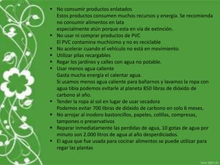  No consumir productos enlatados
Estos productos consumen muchos recursos y energía. Se recomienda
no consumir alimentos en lata
especialmente atún porque esta en vía de extinción.
 No usar ni comprar productos de PVC
El PVC contamina muchísimo y no es reciclable
 No acelerar cuando el vehículo no está en movimiento.
 Utilizar pilas recargables
 Regar los jardines y calles con agua no potable.
 Usar menos agua caliente
Gasta mucha energía el calentar agua.
Si usamos menos agua caliente para bañarnos y lavamos la ropa con
agua tibia podemos evitarle al planeta 850 libras de dióxido de
carbono al año.
 Tender la ropa al sol en lugar de usar secadora
Podemos evitar 700 libras de dióxido de carbono en solo 6 meses.
 No arrojar al inodoro bastoncillos, papeles, colillas, compresas,
tampones o preservativos
 Reparar inmediatamente las perdidas de agua, 10 gotas de agua por
minuto son 2.000 litros de agua al año desperdiciados.
 El agua que fue usada para cocinar alimentos se puede utilizar para
regar las plantas
 