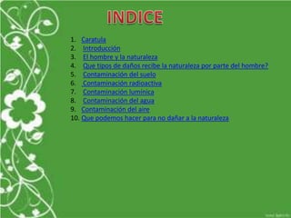 1. Caratula
2. Introducción
3. El hombre y la naturaleza
4. Que tipos de daños recibe la naturaleza por parte del hombre?
5. Contaminación del suelo
6. Contaminación radioactiva
7. Contaminación lumínica
8. Contaminación del agua
9. Contaminación del aire
10. Que podemos hacer para no dañar a la naturaleza
 