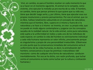 Vivir, en cambio, es para el hombre resolver en cada momento lo que
va a hacer en el momento siguiente. Al animal no le compete, como
viviente, sino ejecutar la melodía ya pre-escrita de su vida. El hombre,
en cambio, tiene que pensar primero lo que quiere que su vida sea;
tiene que decidir luego serlo; y, por último, tiene que ejecutar esas sus
propias resoluciones y previos pensamientos. Por eso el animal, que no
es libre, hallase totalmente subsumido en el concepto de naturaleza;
mientras que el hombre, libre, supera en sí mismo y fuera de sí la
naturaleza y se hace a sí mismo -se inventa, se crea- su propia vida, que
no puede en modo alguno contemplarse y juzgarse con los conceptos
sacados de la realidad natural. Así la vida animal, como pura naturaleza,
está sujeta a la uniformidad en todos y cada uno de los individuos de
cada especie; en cambio la vida del hombre es estrictamente individual
y cada vida humana representa un valor infinito, precisamente porque
es singularísima y propia de una personalidad irreductible. (Obsérvese
en este punto que la consecuencia inmediata del comunismo sería el
uniformismo de las vidas humanas, es decir, la animalización del
hombre; consecuencia a la que las premisas «naturalistas» del
marxismo -como de cualquier otra forma de naturalismo- conducen
inevitablemente. Por eso se ha dicho, con razón profunda, que luchar
contra el comunismo es tanto como luchar por la cultura y civilización
humanas.)
 