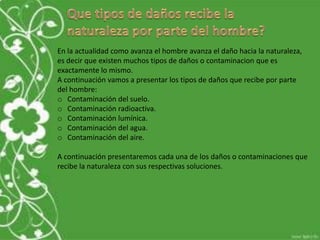 En la actualidad como avanza el hombre avanza el daño hacia la naturaleza,
es decir que existen muchos tipos de daños o contaminacion que es
exactamente lo mismo.
A continuación vamos a presentar los tipos de daños que recibe por parte
del hombre:
o Contaminación del suelo.
o Contaminación radioactiva.
o Contaminación lumínica.
o Contaminación del agua.
o Contaminación del aire.
A continuación presentaremos cada una de los daños o contaminaciones que
recibe la naturaleza con sus respectivas soluciones.
 
