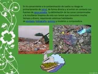 En lo concerniente a la contaminación de suelos su riesgo es
primariamente de salud, de forma directa y al entrar en contacto con
fuentes de agua potable. La delimitación de las zonas contaminadas
y la resultante limpieza de esta son tareas que consumen mucho
tiempo y dinero, requiriendo extensas habilidades
de geología, hidrografía, química y modelos a computadora.
 