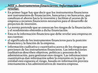     NIIF 7. Instrumentos financieros. Información a revelar.En primer lugar hay que decir que los instrumentos financieros son instrumentos de financiación, bancarios y no bancarios, que canalizan el ahorro hacia la inversión y facilitan el acceso de la empresa a recursos financieros necesarios para el desarrollo de proyectos de inversión.La norma pretende que se conozcan los riesgos de la financiación, y el rendimiento obtenido a dicha financiación.Esta es la información financiera que debe revelar una empresa en sus cuentas:el significado de los instrumentos financieros para la posición financiera y la función de la empresa.información cualitativa y cuantitativa acerca de los riesgos que provienen de los instrumentos financieros. Las informaciones cualitativas describen objetivos, políticas y procesos de la administración, para gestionar esos riesgos. Las informaciones cuantitativas dan información sobre la extensión en la que la entidad está expuesta al riesgo, basada en información provista internamente a los administrativos de nuestra empresa. 