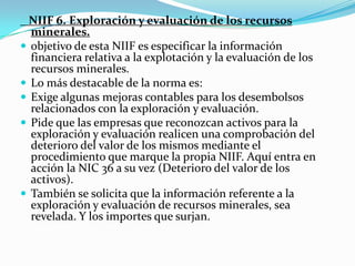    NIIF 6. Exploración y evaluación de los recursos minerales.objetivo de esta NIIF es especificar la información financiera relativa a la explotación y la evaluación de los recursos minerales.Lo más destacable de la norma es:Exige algunas mejoras contables para los desembolsos relacionados con la exploración y evaluación.Pide que las empresas que reconozcan activos para la exploración y evaluación realicen una comprobación del deterioro del valor de los mismos mediante el procedimiento que marque la propia NIIF. Aquí entra en acción la NIC 36 a su vez (Deterioro del valor de los activos).También se solicita que la información referente a la exploración y evaluación de recursos minerales, sea revelada. Y los importes que surjan.