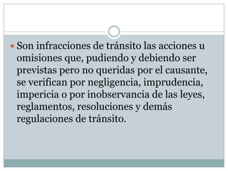  Son infracciones de tránsito las acciones u
 omisiones que, pudiendo y debiendo ser
 previstas pero no queridas por el causante,
 se verifican por negligencia, imprudencia,
 impericia o por inobservancia de las leyes,
 reglamentos, resoluciones y demás
 regulaciones de tránsito.
 