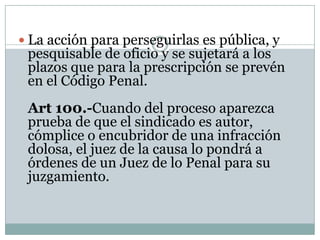  La acción para perseguirlas es pública, y
 pesquisable de oficio y se sujetará a los
 plazos que para la prescripción se prevén
 en el Código Penal.
 Art 100.-Cuando del proceso aparezca
 prueba de que el sindicado es autor,
 cómplice o encubridor de una infracción
 dolosa, el juez de la causa lo pondrá a
 órdenes de un Juez de lo Penal para su
 juzgamiento.
 