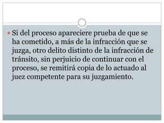  Si del proceso apareciere prueba de que se
 ha cometido, a más de la infracción que se
 juzga, otro delito distinto de la infracción de
 tránsito, sin perjuicio de continuar con el
 proceso, se remitirá copia de lo actuado al
 juez competente para su juzgamiento.
 