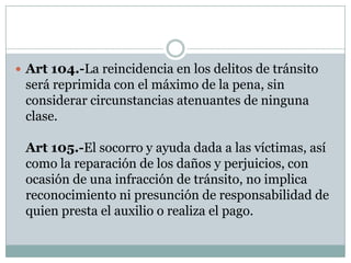  Art 104.-La reincidencia en los delitos de tránsito
 será reprimida con el máximo de la pena, sin
 considerar circunstancias atenuantes de ninguna
 clase.

 Art 105.-El socorro y ayuda dada a las víctimas, así
 como la reparación de los daños y perjuicios, con
 ocasión de una infracción de tránsito, no implica
 reconocimiento ni presunción de responsabilidad de
 quien presta el auxilio o realiza el pago.
 