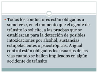  Todos los conductores están obligados a
 someterse, en el momento que el agente de
 tránsito lo solicite, a las pruebas que se
 establezcan para la detección de posibles
 intoxicaciones por alcohol, sustancias
 estupefacientes o psicotrópicas. A igual
 control están obligados los usuarios de las
 vías cuando se hallen implicados en algún
 accidente de tránsito
 