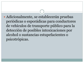  Adicionalmente, se establecerán pruebas
 periódicas o esporádicas para conductores
 de vehículos de transporte público para la
 detección de posibles intoxicaciones por
 alcohol o sustancias estupefacientes o
 psicotrópicas.
 
