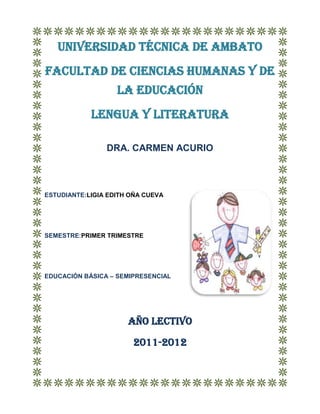UNIVERSIDAD TÉCNICA DE AMBATO
FACULTAD DE CIENCIAS HUMANAS Y DE
                   LA EDUCACIóN
            LENGUA Y LITERATURA

                DRA. CARMEN ACURIO



ESTUDIANTE:LIGIA EDITH OÑA CUEVA




SEMESTRE:PRIMER TRIMESTRE




EDUCACIÓN BÁSICA – SEMIPRESENCIAL




                      AÑO LECTIVO

                       2011-2012
 