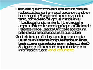 Claro está que no todo es buenaventura para las redes sociales, conforme se fue convirtiendo en buen negocio,  surgieron intereses y por lo tanto, corre cierto peligro, al menos en su filosofía de funcionamiento libre ya que la empresa Friendster.com logró que la Oficina de Patentes de los Estados Unidos le acepte una patente sobre redes sociales la cuál cubre:  “ todo sistema, método y aparato para conectar usuarios en sistemas computerizados en línea basándose en sus relaciones en redes sociales”. Si alguno está interesado en profundizar esta información puede  ver el documento .  
