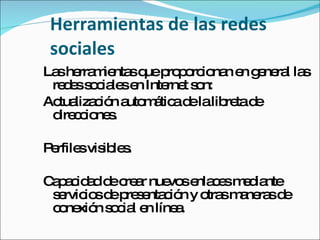 Herramientas de las redes sociales  Las herramientas que proporcionan en general las redes sociales en Internet son: Actualización automática de la libreta de direcciones. Perfiles visibles.  Capacidad de crear nuevos enlaces mediante servicios de presentación y otras maneras de conexión social en línea.  