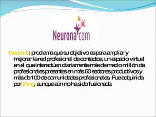 Neurona : proclama que su objetivo es para ampliar y mejorar la red profesional de contactos, un espacio virtual en el que interactúan diariamente más de medio millón de profesionales presentes en más 50 sectores productivos y más de 100 de comunidades profesionales. Fue adquirida por  Xing , aunque aún no ha sido fusionada.  