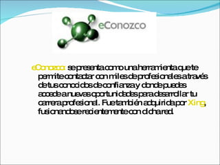 eConozco:  se presenta como una herramienta que te permite contactar con miles de profesionales a través de tus conocidos de confianza y donde puedes accede a nuevas oportunidades para desarrollar tu carrera profesional. Fue también adquirida por  Xing , fusionandose recientemente con dicha red.  