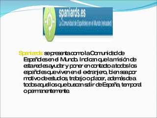 Spaniards:  se presenta como la Comunidad de Españoles en el Mundo. Indican que la misión de esta red es ayudar y poner en contacto a todos los españoles que viven en el extranjero, bien sea por motivo de estudios, trabajo o placer, además de a todos aquellos que buscan salir de España, temporal o permanentemente.  