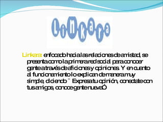Linkara:  enfocado hacia las relaciones de amistad, se presenta como la primera red social para conocer gente a través de aficiones y opiniones. Y en cuanto al funcionamiento lo explican de manera muy simple, diciendo .”  Expresa tu opinión, conectate con tus amigos, conoce gente nueva”.  