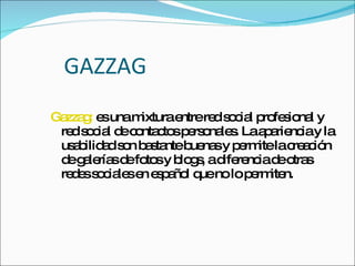 GAZZAG Gazzag:  es una mixtura entre red social profesional y red social de contactos personales. La apariencia y la usabilidad son bastante buenas y permite la creación de galerías de fotos y blogs, a diferencia de otras redes sociales en español que no lo permiten.  