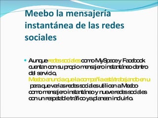 Meebo la mensajería instantánea de las redes sociales Aunque  redes sociales  como MySpace y Facebook cuentan con su propio mensajero instantáneo dentro del servicio,  Meebo anuncia que la compañía está trabajando en una propuesta  para que varias redes sociales utilicen a Meebo como mensajero instantáneo y nueve redes sociales con un respetable tráfico ya planean incluirlo. 