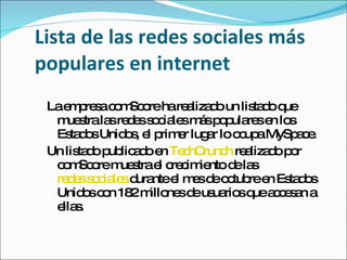 Lista de las redes sociales más populares en internet La empresa comScore ha realizado un listado que muestra las redes sociales más populares en los Estados Unidos, el primer lugar lo ocupa MySpace. Un listado publicado en  TechCrunch  realizado por comScore muestra el crecimiento de las  redes sociales  durante el mes de octubre en Estados Unidos con 182 millones de usuarios que accesan a ellas. 