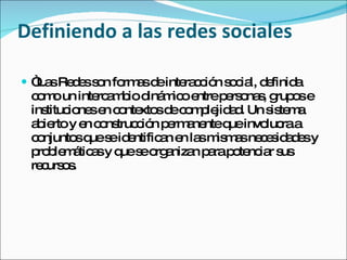 Definiendo a las redes sociales “ Las Redes son formas de interacción social, definida como un intercambio dinámico entre personas, grupos e instituciones en contextos de complejidad. Un sistema abierto y en construcción permanente que involucra a conjuntos que se identifican en las mismas necesidades y problemáticas y que se organizan para potenciar sus recursos. 