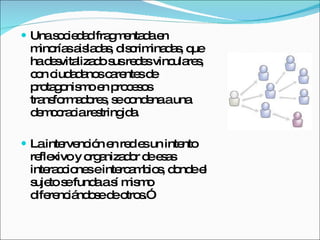Una sociedad fragmentada en minorías aisladas, discriminadas, que ha desvitalizado sus redes vinculares, con ciudadanos carentes de protagonismo en procesos transformadores, se condena a una democracia restringida.  La intervención en red es un intento reflexivo y organizador de esas interacciones e intercambios, donde el sujeto se funda a sí mismo diferenciándose de otros.” 