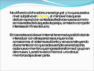 No difiere lo dicho sobre una red grupal y lo que sucede a nivel subjetivo en  Internet , al menos en las que se dedican a propiciar contactos afectivos nuevos como lo son las redes de búsqueda de pareja, amistad o compartir intereses sin fines de lucro. En las redes sociales en Internet tenemos la posibilidad de interactuar con otras personas aunque no las conozcamos, el sistema es abierto y se va construyendo obviamente con lo que cada suscripto a la red aporta, cada nuevo miembro que ingresa transforma al grupo en otro nuevo. La red no es lo mismo si uno de sus miembros deja de ser parte. 