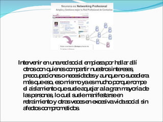 Intervenir en una red social empieza por hallar allí otros con quienes compartir nuestros intereses, preocupaciones o necesidades y aunque no sucediera más que eso, eso mismo ya es mucho porque rompe el aislamiento que suele aquejar a la gran mayoría de las personas, lo cual suele manifestarse en retraimiento y otras veces en excesiva vida social sin afectos comprometidos. 