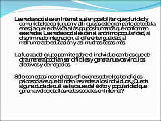 Las redes sociales en Internet suelen posibilitar que pluridad y comunidad se conjuguen y allí quizás esté gran parte de toda la energía que le da vida a los grupos humanos que conforman esas redes. Las redes sociales dan al anónimo popularidad, al discriminado integración, al diferente igualdad, al malhumorado educación y así muchas cosas más.  La fuerza del grupo permite sobre el individuo cambios que de otra manera podrían ser difíciles y genera nuevos vínculos afectivos y de negocios. Sólo con estas incompletas reflexiones sobre los beneficios psicosociales que brindan las redes a los individuos ¿Queda alguna duda de cuál es la causa del éxito y popularidad que ganan a velocidad las redes sociales en Internet? 