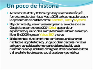 Un poco de historia  Alrededor de 2001 y 2002 surgen los primeros sitios  que  fomentan redes de amigos. Hacia 2003 se hacen populares con la aparición de sitios tales como  Friendster ,  Tribe  y  Myspace .  Rápidamente algunas empresas ingresan a las redes sociales. Google lanza en enero de 2004  Orkut  apoyando un experimento que uno de sus empleados realizaba en su tiempo libre. En 2005 ingresan  Yahoo 360º  y otros. Básicamente el funcionamiento comienza cuando una vez montado el soporte técnico, un grupo de iniciadores invitan a amigos y conocidos a formar parte de la red social, cada miembro nuevo puede traer consigo muchos nuevos miembros y el crecimiento de esa red social puede ser geométrico. 