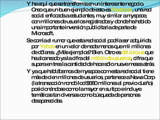 Y he aquí que se transforma en un interesante negocio. Creo que un buen ejemplo de esto es  Facebook , una red social enfocada a estudiantes, muy similar a myspace, con millones de usuarios registrados y donde ha habido una importante inversión publicitaria de parte de Microsoft.  Se corría el rumor que esta red social podría ser adquirida por  Yahoo  en un valor de nada menos que mil millones de dólares. ¿Más ejemplos? Bien. Otro es  del.icio.us  que ha alcanzado ya la cifra del  millón de usuarios , cifra que supera en tres la cantidad de hace sólo nueve meses atrás.  Y ya que hablábamos de mysapce.com esta red social tiene más de cien millones de usuarios, pertenece a News Corp (la transacción rondó lod $580 millones al previo dueño) posicionándose como la mayor en su tipo e incluye temáticas tan diversas como búsqueda de personas desaparecidas. 