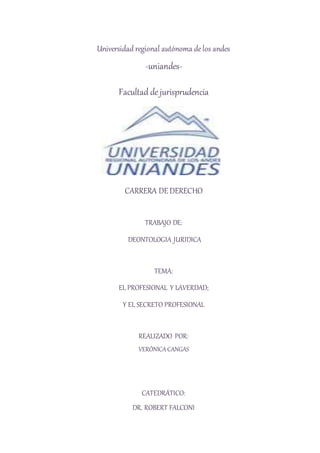 Universidad regional autónoma de los andes 
-uniandes- 
Facultad de jurisprudencia 
CARRERA DE DERECHO 
TRABAJO DE: 
DEONTOLOGIA JURIDICA 
TEMA: 
EL PROFESIONAL Y LAVERDAD; 
Y EL SECRETO PROFESIONAL 
REALIZADO POR: 
VERÓNICA CANGAS 
CATEDRÁTICO: 
DR. ROBERT FALCONI 
 