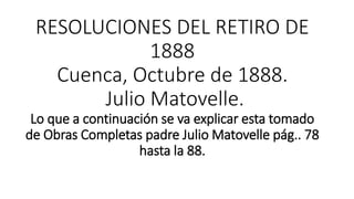 RESOLUCIONES DEL RETIRO DE
1888
Cuenca, Octubre de 1888.
Julio Matovelle.
Lo que a continuación se va explicar esta tomado
de Obras Completas padre Julio Matovelle pág.. 78
hasta la 88.
 