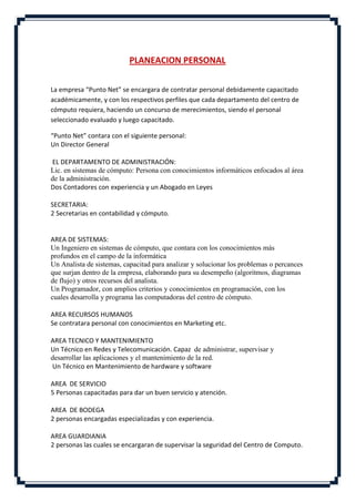 PLANEACION PERSONAL


La empresa “Punto Net” se encargara de contratar personal debidamente capacitado
académicamente, y con los respectivos perfiles que cada departamento del centro de
cómputo requiera, haciendo un concurso de merecimientos, siendo el personal
seleccionado evaluado y luego capacitado.

“Punto Net” contara con el siguiente personal:
Un Director General

EL DEPARTAMENTO DE ADMINISTRACIÓN:
Lic. en sistemas de cómputo: Persona con conocimientos informáticos enfocados al área
de la administración.
Dos Contadores con experiencia y un Abogado en Leyes

SECRETARIA:
2 Secretarias en contabilidad y cómputo.


AREA DE SISTEMAS:
Un Ingeniero en sistemas de cómputo, que contara con los conocimientos más
profundos en el campo de la informática
Un Analista de sistemas, capacitad para analizar y solucionar los problemas o percances
que surjan dentro de la empresa, elaborando para su desempeño (algoritmos, diagramas
de flujo) y otros recursos del analista.
Un Programador, con amplios criterios y conocimientos en programación, con los
cuales desarrolla y programa las computadoras del centro de cómputo.

AREA RECURSOS HUMANOS
Se contratara personal con conocimientos en Marketing etc.

AREA TECNICO Y MANTENIMIENTO
Un Técnico en Redes y Telecomunicación. Capaz de administrar, supervisar y
desarrollar las aplicaciones y el mantenimiento de la red.
Un Técnico en Mantenimiento de hardware y software

AREA DE SERVICIO
5 Personas capacitadas para dar un buen servicio y atención.

AREA DE BODEGA
2 personas encargadas especializadas y con experiencia.

AREA GUARDIANIA
2 personas las cuales se encargaran de supervisar la seguridad del Centro de Computo.
 