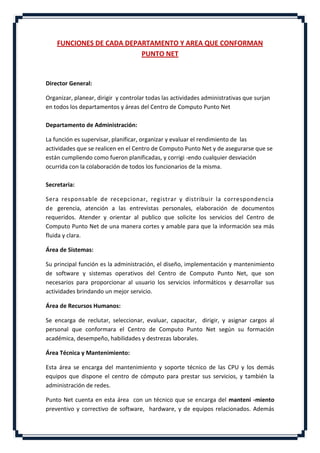 FUNCIONES DE CADA DEPARTAMENTO Y AREA QUE CONFORMAN
                          PUNTO NET


Director General:

Organizar, planear, dirigir y controlar todas las actividades administrativas que surjan
en todos los departamentos y áreas del Centro de Computo Punto Net

Departamento de Administración:

La función es supervisar, planificar, organizar y evaluar el rendimiento de las
actividades que se realicen en el Centro de Computo Punto Net y de asegurarse que se
están cumpliendo como fueron planificadas, y corrigi -endo cualquier desviación
ocurrida con la colaboración de todos los funcionarios de la misma.

Secretaria:

Sera responsable de recepcionar, registrar y distribuir la correspondencia
de gerencia, atención a las entrevistas personales, elaboración de documentos
requeridos. Atender y orientar al publico que solicite los servicios del Centro de
Computo Punto Net de una manera cortes y amable para que la información sea más
fluida y clara.

Área de Sistemas:

Su principal función es la administración, el diseño, implementación y mantenimiento
de software y sistemas operativos del Centro de Computo Punto Net, que son
necesarios para proporcionar al usuario los servicios informáticos y desarrollar sus
actividades brindando un mejor servicio.

Área de Recursos Humanos:

Se encarga de reclutar, seleccionar, evaluar, capacitar, dirigir, y asignar cargos al
personal que conformara el Centro de Computo Punto Net según su formación
académica, desempeño, habilidades y destrezas laborales.

Área Técnica y Mantenimiento:

Esta área se encarga del mantenimiento y soporte técnico de las CPU y los demás
equipos que dispone el centro de cómputo para prestar sus servicios, y también la
administración de redes.

Punto Net cuenta en esta área con un técnico que se encarga del manteni -miento
preventivo y correctivo de software, hardware, y de equipos relacionados. Además
 