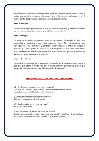 cuenta con un técnico en redes con experiencia en cableado estructurado, en voz y
datos, que están dispuestos a prestar sus servicios al cliente que lo solicite ya sea en el
mismo centro de computo o a domicilio según su requerimiento.

Área de Servicio:

Tiene como función primordial en Punto Net brindar un servicio y atención al cliente
de una manera eficiente y con un personal altamente calificado.

Área de Bodega:

Se encarga de recibir, almacenar, hacer un inventario y despachar los bie- nes,
materiales y suministros, que haya adquirido Punto Net comprobando que
correspondan a las cantidades y calidades establecidas en la orden de compra y
factura o guía de despacho del proveedor, rechazar productos que estén deteriorados
o no correspondan a la compra, y mantener actualizados los registros de control de
existencias de los bienes bajo su custodia

Área de Guardianía:

Tiene la responsabilidad de la vigilancia y seguridad de la infraestructura, equipo y
personal que labora en Punto Net, para lo cual cuenta con guardias capacitados que
supervisan permanentemente para brindar apoyo y seguridad.




              Planos del Centro de Computo “Punto Net”


¿En donde estará ubicado el centro de cómputo?
El Centro de Computo se lo construirá en el Sur dela Ciudad de Tulcán,
específicamente en la Ciudadela 19 de Noviembre.

¿Cuántas secciones será necesario construir?
Diez secciones para su infraestructura.

¿En donde se colocara el centro de carga?
En el Área de Sistemas.

¿Qué condiciones de ventilación serán necesarias?
Contara con ventanales grandes los mismos que tendrán ventoleras, 10 ventiladores
en el techo en caso de personas fumadoras, y puertas amplias.
 