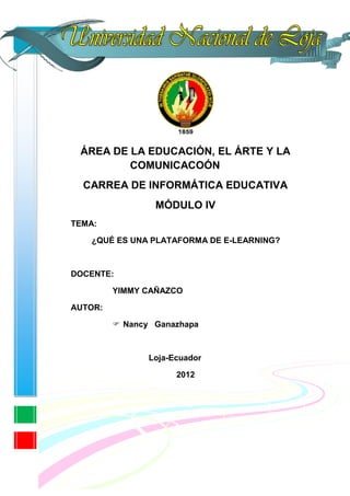 ÁREA DE LA EDUCACIÓN, EL ÁRTE Y LA
         COMUNICACOÓN
  CARREA DE INFORMÁTICA EDUCATIVA
                 MÓDULO IV
TEMA:

   ¿QUÉ ES UNA PLATAFORMA DE E-LEARNING?



DOCENTE:

         YIMMY CAÑAZCO

AUTOR:

          Nancy Ganazhapa



                Loja-Ecuador

                      2012
 
