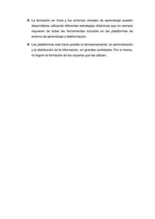  La formación en línea y los entornos virtuales de aprendizaje pueden
   desarrollarse utilizando diferentes estrategias didácticas que no siempre
   requieren de todas las herramientas incluidas en las plataformas de
   entorno de aprendizaje o teleformación.

 Las plataformas solo hace posible el almacenamiento, la administración
   y la distribución de la información, en grandes cantidades. Por si misma,
   no logran la formación de los usuarios que las utilizan.
 