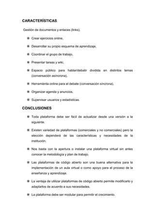 CARACTERÍSTICAS

Gestión de documentos y enlaces (links),

   Crear ejercicios online,

   Desarrollar su propio esquema de aprendizaje,

   Coordinar el grupo de trabajo,

   Presentar tareas y wiki,

   Espacio público para hablar/debatir dividida en distintos temas
     (conversación asíncrona),

   Herramienta online para el debate (conversación síncrona),

   Organizar agenda y anuncios,

   Supervisar usuarios y estadísticas.

CONCLUSIONES

   Toda plataforma debe ser fácil de actualizar desde una versión a la
     siguiente.

   Existen variedad de plataformas (comerciales y no comerciales) pero la
     elección dependerá de las características y necesidades de la
     institución.

   Nos basta con la apertura o instalar una plataforma virtual sin antes
     conocer la metodología y plan de trabajo.

   Las plataformas de código abierto son una buena alternativa para la
     implementación de un aula virtual o como apoyo para el proceso de la
     enseñanza y aprendizaje.

   La ventaja de utilizar plataformas de código abierto permite modificarlo y
     adaptarlos de acuerdo a sus necesidades.

   La plataforma debe ser modular para permitir el crecimiento.
 