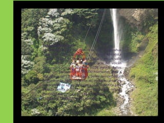 Baños de Agua Santa
se encuentra en la provincia de Tungurahua
solamente a 180 Km de Quito y 35 Km de AmbatoLa
ciudad turística de Baños está ubicado en un valle
             Baños de Agua Santa
con cascadas y aguas termales a lado del volcán
Tungurahua con una altura de 5.016 metros. Baños
tiene una población con 18.000 habitantes, esta a
una altura de 1.826 metros y posee temperaturas
promedios de 20 C. El Cantón les invitadescansar en
sus piscinas de aguas termales y spas, aventura para
toda la familia o deportes extremos como rafting,
escaladas, canyoning, trekking o swing jump
Fiestas y feriados principales
 a
 
