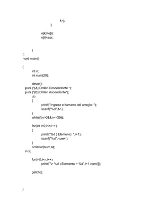 k=j;
}
e[k]=e[i];
e[i]=aux;
}
}
void main()
{
int n;
int num[20];
clrscr();
puts ("(A) Orden Descendente ");
puts ("(B) Orden Ascendente");
do
{
printf("Ingrese el tama¤o del arreglo: ");
scanf("%d",&n);
}
while(!(n>0&&n<=20));
for(int i=0;i<n;i++)
{
printf("%d ) Elemento: ",i+1);
scanf("%d",num+i);
}
ordenar(num,n);
int i;
for(i=0;i<n;i++)
printf("n %d ) Elemento = %d",i+1,num[i]);
getch();
}
 