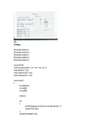 14.-
Codigo
#include<stdio.h>
#include<conio.h>
#include<math.h>
#include<stdlib.h>
#include<ctype.h>
const tf=20;
void frecuencia(int *,int *,int *,int ,int *);
void leer(int *,int);
void imprimir(int *,int);
void ordenar(int *,int);
void main()
{
int n[tf],tl,ta;
int fre[tf];
int ter[tf];
clrscr();
do
{
printf("Ingrese el n£mero de elementos: ");
scanf("%d",&tl);
}
while(!(tl>0&&tl<=tf));
 
