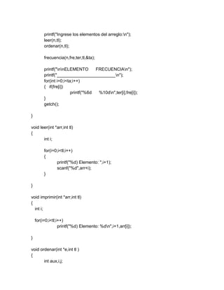 printf("Ingrese los elementos del arreglo:n");
leer(n,tl);
ordenar(n,tl);
frecuencia(n,fre,ter,tl,&ta);
printf("nnELEMENTO FRECUENCIAn");
printf("________________________n");
for(int i=0;i<ta;i++)
{ if(fre[i])
printf("%6d %10dn",ter[i],fre[i]);
}
getch();
}
void leer(int *arr,int tl)
{
int i;
for(i=0;i<tl;i++)
{
printf("%d) Elemento: ",i+1);
scanf("%d",arr+i);
}
}
void imprimir(int *arr,int tl)
{
int i;
for(i=0;i<tl;i++)
printf("%d) Elemento: %dn",i+1,arr[i]);
}
void ordenar(int *e,int tl )
{
int aux,i,j;
 