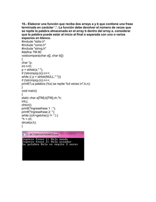 16.- Elaborar una función que reciba dos arrays a y b que contiene una frase
terminada en carácter ‘.’. La función debe devolver el número de veces que
se repite la palabra almacenada en el array b dentro del array a. considerar
que la palabra puede estar al inicio al final o separada con uno o varios
espacios en blanco.
#include "stdio.h"
#include "conio.h"
#include "string.h"
#define TM 80
voidcompara(char a[], char b[])
{
char *p;
int n=0;
p = strtok(a," ");
if (!strcmpi(p,b)) n++;
while (( p = strtok(NULL," ")))
if (!strcmpi(p,b)) n++;
printf("La palabra (%s) se repite %d veces.n",b,n);
}
void main()
{
static char a[TM],b[TM],ch,*h;
inti,j;
clrscr();
printf("Ingresefrase 1 : ");
printf("Ingresefrase 2: ");
while ((ch=getche()) != '.') {
*h = ch;
strcat(a,h);
}
 