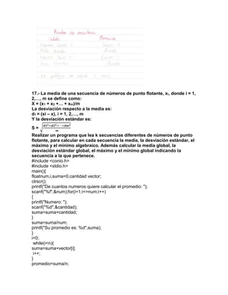 17.- La media de una secuencia de números de punto flotante, xi, donde i = 1,
2,…, m se define como:
X = (x1 + x2 +… + xm)/m
La desviación respecto a la media es:
d1 = (xi – x), i = 1, 2,…, m
Y la desviación estándar es:
S = √
𝒅𝟏 𝟐+𝒅𝟐 𝟐+⋯+𝒅𝒎 𝟐
𝒎
Realizar un programa que lea k secuencias diferentes de números de punto
flotante, para calcular en cada secuencia la media, la desviación estándar, el
máximo y el mínimo algebraico. Además calcular la media global, la
desviación estándar global, el máximo y el mínimo global indicando la
secuencia a la que pertenece.
#include <conio.h>
#include <stdio.h>
main(){
floatnum,i,suma=0,cantidad vector;
clrscr();
printf("De cuantos numeros quiere calcular el promedio: ");
scanf("%f",&num);for(i=1;i<=num;i++)
{
printf("Numero: ");
scanf("%d",&cantidad);
suma=suma+cantidad;
}
suma=suma/num;
printf("Su promedio es: %d",suma);
}
i=0;
while(i<n){
suma=suma+vector[i];
i++;
}
promedio=suma/n;
 
