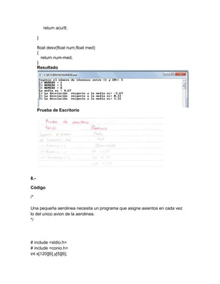 return acu/tl;
}
float desv(float num,float med)
{
return num-med;
}
Resultado
Prueba de Escritorio
8.-
Código
/*
Una pequeña aerolinea necesita un programa que asigne asientos en cada vez
lo del unico avion de la aerolinea.
*/
# include <stdio.h>
# include <conio.h>
int x[120][6],y[5][6];
 